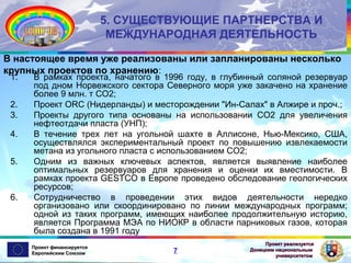 5. СУЩЕСТВУЮЩИЕ ПАРТНЕРСТВА И
МЕЖДУНАРОДНАЯ ДЕЯТЕЛЬНОСТЬ
В настоящее время уже реализованы или запланированы несколько
крупных проектов по хранению:
1.
2.
3.
4.
5.

6.

В рамках проекта, начатого в 1996 году, в глубинный соляной резервуар
под дном Норвежского сектора Северного моря уже закачено на хранение
более 9 млн. т CO2;
Проект ORC (Нидерланды) и месторождении "Ин-Салах" в Алжире и проч.;
Проекты другого типа основаны на использовании СО2 для увеличения
нефтеотдачи пласта (УНП);
В течение трех лет на угольной шахте в Аллисоне, Нью-Мексико, США,
осуществлялся экспериментальный проект по повышению извлекаемости
метана из угольного пласта с использованием СО2;
Одним из важных ключевых аспектов, является выявление наиболее
оптимальных резервуаров для хранения и оценки их вместимости. В
рамках проекта GESTCO в Европе проведено обследование геологических
ресурсов;
Сотрудничество в проведении этих видов деятельности нередко
организовано или скоординировано по линии международных программ;
одной из таких программ, имеющих наиболее продолжительную историю,
является Программа МЭА по НИОКР в области парниковых газов, которая
была создана в 1991 году

Проект финансируется
Европейским Союзом

7

Проект реализуется
Донецким национальным
университетом

 