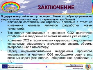 ЗАКЛЮЧЕНИЕ
Поддержание устойчивого углеродного баланса требует «управления
недостаточностью» поглощать парниковые газы Землей

•
•
•
•

Ключевой составляющей стратегии действий в ответ на
изменения
климата
является
разработка
новых
технологий;
Технология улавливания и хранения CO2 достаточно
отработана и внедрение ее может начаться уже сейчас;
Хранение CO2 в геологических структурах предоставляет
уникальную возможность значительно снизить объемы
выбросов CO2 в атмосферу;
Перед широкомасштабным внедрением процессов
улавливания и хранения CO2 необходимо решить ряд
сложных задач (технологии, общественное одобрение и
т.д.).
Проект финансируется
Европейским Союзом

8

Проект реализуется
Донецким национальным
университетом

 