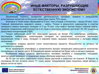 ИНЫЕ ФАКТОРЫ, РАЗРУШАЮЩИЕ
ЕСТЕСТВЕННУЮ ЭКОСИСТЕМУ
Загрязнение планеты, вызванное деятельностью человека, привело к разрушению
естественных экосистем на большой территории (около 70% суши).
Ежегодно в Тихий океан сбрасывается 9 млн. тонн отходов, в Атлантику – свыше 30 млн. тонн.
Главный загрязнитель мирового океана – нефть. Только в результате судоходства и очистки
танкеров в океаны ежегодно попадает от 5 до 10 млн. тонн нефти. Каспий покрыт плёнкой нефти.
Среднее содержание нефтепродуктов в его воде в некоторых районах достигает 30-100 предельно
допустимых концентраций (ПДК).
Только небольшая доля (по некоторым данным не более 5%) химических удобрений,
пестицидов, гербицидов, инсектицидов попадает по назначению, остальное загрязняет
окружающие почву и воду, попадает в мировой океан, вызывая отравления и мутации живых
организмов.
Человеком созданы десятки тысяч искусственных веществ, большинство из которых не
разлагается в природе.
Из-за загрязнения атмосферы и космического мусора непрерывно уменьшается количество
попадающего на землю света. В ближайшее время человечество будет жить в вечных сумерках.
Вымирание живых существ. Деятельность человека привела к сокращению площадей,
занятых дикой природой, к отравлению среды обитания животных и птиц.
За 50 лет на треть сократился список видов растений и животных на планете. В Европе за
последние 20 лет исчезло около 17 тысяч видов. Средиземное море лишилось своей флоры и
фауны почти на треть.
Проект финансируется
Европейским Союзом

10

Проект реализуется
Донецким национальным
университетом

 