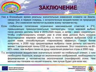 ЗАКЛЮЧЕНИЕ
Уже в ближайшее время реальны значительные изменения климата на Земле,
связанные, в первую очередь, с антропогенным воздействием на природную
среду. Эти изменения являются вызовом всему человечеству.
Если глобальное потепление ограничено максимальной отметкой в 2°С,
превышающих преиндустриальные температуры, тогда мировой выброс
газов должен достичь пика в 2015-2020 годах, и затем - резко сократиться.
Чтобы стабилизировать климат, уже в этом веке должно быть создано
безуглеродное мировое сообщество с почти нулевым выбросом СО2 и
других газов, способствующих «парниковому эффекту». Говоря более
конкретно, к 2050 году среднегодовые выбросы газов должны составлять
менее 1 метрической тонны СО2 на душу населения. Этот показатель на 8095% ниже, чем выброс газов на душу населения развитых стран в 2000 году.
Т.к. антропогенное воздействие значительно влияет на глобальный климат, с ним
необходимо бороться, исходя из экологических соображений, необходимости
формирования у человечества экологической (ноосферной) этики. Чем
меньше мы пачкаем на нашей планете, тем лучше будет для всех нас.
Проект финансируется
Европейским Союзом

11

Проект реализуется
Донецким национальным
университетом

 