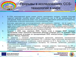 Прорывы в исследованиях CCSтехнологий в мире
1.

2.

3.

4.

5.

В США международной группе ученых удалось синтезировать материал, который, благодаря
пористой структуре, способен впитать объем углекислого газа до 80 раз превышающий его
собственный. Новая технология может стать дешевым и эффективным решением для энергетики,
не требующим гигантских капитальных и эксплуатационных затрат.
Ключевая характеристика металлоорганических кристаллические структур – это их пористость.
Поры на несколько порядков увеличивают площадь соприкосновения с газом. Например, всего 1
грамм самого пористого материала из созданных в лаборатории имеет площадь соприкосновения –
2000 квадратных метров! Всего один литр материала абсорбирует 82,6 литра СО2 при нормальном
атмосферном давлении и температуре около 0 градусов Цельсия.
Начиная с 2009 года, компания RWE, Группа Linde и концерн BASF проводят
тестирование новой технологии извлечения диоксида углерода (СО 2) из дымовых газов
экспериментальной установки на принадлежащей RWE электростанции «Нидерауссем»
(вблизи г. Кёльна, Германия).
По сравнению с типовыми производственными процессами, применение инновационной
технологии, предусматривающей улавливание СО2 с помощью новых химических растворителей,
даёт возможность сократить потребление энергии примерно на 20 %. Кроме того, эта методика
обеспечивает превосходную устойчивость кислорода, что позволяет значительно уменьшить
расходование растворителя.
Новая технология, разработанная в Германии, позволяет сократить энергозатраты на 20% и
существенно
уменьшить
расходование
растворителей.
Открываются возможности для дальнейшего развития угольной электроэнергетики не в ущерб
стабильности климата.
Проект финансируется
Европейским Союзом

7

Проект реализуется
Донецким национальным
университетом

 