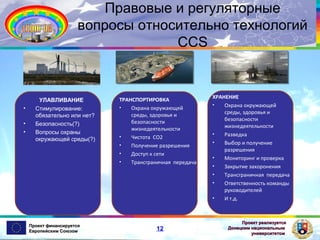 Правовые и регуляторные
вопросы относительно технологий
CCS

•
•
•

УЛАВЛИВАНИЕ
Стимулирование:
обязательно или нет?
Безопасность(?)
Вопросы охраны
окружающей среды(?)

Проект финансируется
Европейским Союзом

ТРАНСПОРТИРОВКА
•
Охрана окружающей
среды, здоровья и
безопасности
жизнедеятельности
•
Чистота CO2
•
Получение разрешения
•
Доступ к сети
•
Трансграничная передача

12

ХРАНЕНИЕ
•
Охрана окружающей
среды, здоровья и
безопасности
жизнедеятельности
•
Разведка
•
Выбор и получение
разрешения
•
Мониторинг и проверка
•
Закрытие захоронения
•
Трансграничная передача
•
Ответственность команды
руководителей
•
И т.д.

Проект реализуется
Донецким национальным
университетом

 