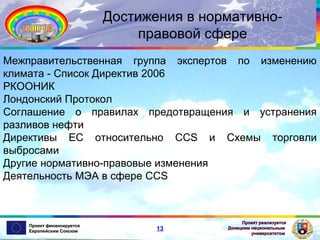 Достижения в нормативноправовой сфере
Межправительственная группа экспертов по изменению
климата - Список Директив 2006
РКООНИК
Лондонский Протокол
Соглашение о правилах предотвращения и устранения
разливов нефти
Директивы ЕС относительно CCS и Схемы торговли
выбросами
Другие нормативно-правовые изменения
Деятельность МЭА в сфере CCS

Проект финансируется
Европейским Союзом

13

Проект реализуется
Донецким национальным
университетом

 