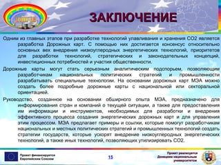 ЗАКЛЮЧЕНИЕ
Одним из главных этапов при разработке технологий улавливания и хранения СО2 является
разработка Дорожных карт. С помощью них достигается консенсус относительно
основных вех внедрения низкоуглеродных энергетических технологий, приоритетов
для разработки технологий, стратегических и законодательных концепций,
инвестиционных потребностей и участия общественности.
Дорожные карты могут стать серьезным аналитическим подспорьем, позволяющим
разработчикам
национальных
политических
стратегий
и
промышленности
разрабатывать специальные технологии. На основании дорожных карт МЭА можно
создать более подробные дорожные карты с национальной или секторальной
ориентацией.
Руководство, созданное на основании обширного опыта МЭА, предназначено для
информирования стран и компаний о текущей ситуации, а также для предоставления
им информации и инструментов, необходимых для разработки и внедрения
эффективного процесса создания энергетических дорожных карт и для управления
этим процессом. МЭА предлагает примеры и ссылки, которые помогут разработчикам
национальных и местных политических стратегий и промышленных технологий создать
стратегии государств, которые ускорят внедрение низкоуглеродных энергетических
технологий, а также иных технологий, позволяющих утилизировать СО2.
Проект финансируется
Европейским Союзом

15

Проект реализуется
Донецким национальным
университетом

 