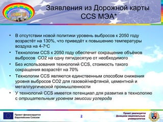 Заявления из Дорожной карты
CCS МЭА*
•

•
•
•

•

В отсутствии новой политики уровень выбросов к 2050 году
возрастёт на 130%, что приведёт к повышению температуры
воздуха на 4-7oC
Технологии CCS к 2050 году обеспечит сокращение объёмов
выбросов CO2 на одну пятидесятую от необходимого
Без использования технологий CCS, стоимость такого
сокращения возрастёт на 70%
Технологии CCS являются единственным способом снижения
уровня выбросов СО2 для газовой/нефтяной, цементной и
металлургической промышленности
У технологий CCS имеется потенциал для развития в технологию
с отрицательным уровнем эмиссии углерода

Проект финансируется
Европейским Союзом

2

Проект реализуется
Донецким национальным
университетом

 