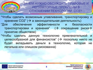 ЗАЧЕМ НУЖНО ОБСУЖДАТЬ ПРАВОВЫЕ И
РЕГУЛЯТОРНЫЕ ПРОБЛЕМЫ В
ОТНОШЕНИИ ТЕХНОЛОГИИ CCS?
“Чтобы сделать возможным улавливание, транспортировку и
хранение СО2” ( a законодательная деятельность)
“Для
обеспечения
эффективности
и
безопасности
транспортировки и хранения”
( сокращение риска
принятие обществом)
“Чтобы сделать данную технологию привлекательной и
целесообразной для финансистов” ( поскольку никто не
будет вкладывать деньги в технологию, которая не
легальна или слишком рискованна)

Проект финансируется
Европейским Союзом

8

Проект реализуется
Донецким национальным
университетом

 