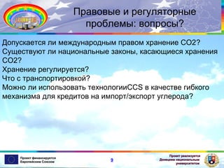 Правовые и регуляторные
проблемы: вопросы?
Допускается ли международным правом хранение СО2?
Существуют ли национальные законы, касающиеся хранения
СО2?
Хранение регулируется?
Что с транспортировкой?
Можно ли использовать технологииCCS в качестве гибкого
механизма для кредитов на импорт/экспорт углерода?

Проект финансируется
Европейским Союзом

9

Проект реализуется
Донецким национальным
университетом

 