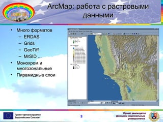 ArcMap: работа с растровыми
данными
•

•
•

Много форматов
– ERDAS
– Grids
– GeoTiff
– MrSID ...
Монохром и
многозональные
Пирамидные слои

Проект финансируется
Европейским Союзом

9

Проект реализуется
Донецким национальным
университетом

 