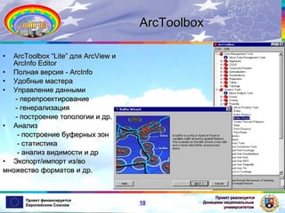 ArcToolbox
•

ArcToolbox “Lite” для ArcView и
ArcInfo Editor
• Полная версия - ArcInfo
• Удобные мастера
• Управление данными
- перепроектирование
- генерализация
- построение топологии и др.
• Анализ
- построение буферных зон
- статистика
- анализ видимости и др
• Экспорт/импорт из/во
множество форматов и др.

Проект финансируется
Европейским Союзом

10

Проект реализуется
Донецким национальным
университетом

 