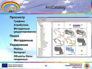 ArcCatalog
• Просмотр
• Графика
• Атрибутика
• Метаданные
(редактирование)

• Поиск
• Метаданные
• Управление
• Файлы
• Интернет
• Объекты базы
геоданных
Проект финансируется
Европейским Союзом

10

Проект реализуется
Донецким национальным
университетом

 