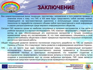 ЗАКЛЮЧЕНИЕ
Все охарактеризованные выше тенденции, перспективы, направления и пути развития приведут в
конечном итоге к тому, что ГИС в XXI веке будут представлять собой систему знаний,
опирающуюся на пространственную идеологию и использующую самые современные
технологии по переработке огромного объема любой пространственной и иной информации
и широко распространенную среди мирового информационного общества.
Сегодня ГИС является одним из наиболее популярных и полезных инструментов, в том числе в
учебном процессе и в научных исследованиях. ГИС помогает сформировать у людей новый
взгляд на мир, обеспечивающий его комплексное восприятие и лучшее понимание
взаимосвязей между его составляющими. И, что тоже немаловажно, специалисты в этой
области востребованы обществом и имеют прекрасные перспективы получения интересной,
достаточно престижной работы.
Общей тенденцией развития является постепенная открытость разработок по ГИС на серверах
Украины и России. Это стимулирует темпы развития и информирования населения Украины.
ГИС – это не просто еще один производственный навык, это универсальный инструмент
исследователя. Функции пространственного анализа применяется в большинстве
направлений научных и прикладных исследований, что позволяет студентам и
исследователям формулировать географические вопросы и получать на них ответы путем
создания и анализирования карт на основе выбранных критериев. ГИС также является
прекрасным средством презентации результатов проведенных исследований.
Проект финансируется
Европейским Союзом

11

Проект реализуется
Донецким национальным
университетом

 