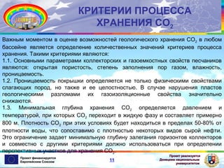 КРИТЕРИИ ПРОЦЕССА
ХРАНЕНИЯ СО2
Важным моментом в оценке возможностей геологического хранения СО2 в любом
бассейне является определение количественных значений критериев процесса
хранения. Такими критериями являются:
1.1. Основными параметрами коллекторских и газоемкостных свойств песчаников
являются: открытая пористость, степень заполнения пор газом, влажность,
проницаемость.
1.2. Проницаемость покрышки определяется не только физическими свойствами
слагающих пород, но также и ее целостностью. В случае нарушения пластов
геологическими разломами их газоизоляционные свойства значительно
снижаются.
1.3. Минимальная глубина хранения СО2 определяется давлением и
температурой, при которых СО2 переходит в жидкую фазу и составляет примерно
800 м. Плотность СО2 при этих условиях будет находиться в пределах 50-80% от
плотности воды, что сопоставимо с плотностью некоторых видов сырой нефти.
Это ограничение задает минимальную глубину залегания горизонтов коллекторов
и совместно с другими критериями должно использоваться при определении
перспективных участков для хранения СО2.
Проект финансируется
Европейским Союзом

11

Проект реализуется
Донецким национальным
университетом

 