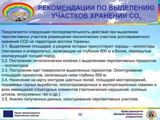 РЕКОМЕНДАЦИИ ПО ВЫДЕЛЕНИЮ
УЧАСТКОВ ХРАНЕНИЯ СО2
Предлагается следующая последовательность действий при выделении
перспективных участков размещения геологических участков долговременного
хранения СО2 на территории востока Украины:
3.1. Выделение площадей, в разрезе которых присутствуют породы – коллекторы
(песчаники и алевролиты), залегающие на глубинах 800 м и более, перекрытые
изолирующей толщей пород.
3.2. Построение литологических колонок с выделением перспективных горизонтов
– коллекторов.
3.3. Построение карт поверхности выделенных горизонтов. Оконтуривание
площадей горизонтов, залегающих ниже глубины 800 м.
3.4. Нанесение на карту контуров шахтных полей, площадей месторождений,
подземных горных выработок, геологоразведочных и эксплуатационных скважин и
всех имеющихся структурных элементов (тектонических нарушений, соляных
штоков, интрузивных тел и др.).
3.5. Анализ полученных данных, оконтуривание перспективных участков.

Проект финансируется
Европейским Союзом

12

Проект реализуется
Донецким национальным
университетом

 