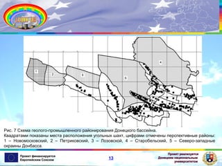 Рис. 7 Схема геолого-промышленного районирования Донецкого бассейна.
Квадратами показаны места расположения угольных шахт, цифрами отмечены перспективные районы:
1 – Новомосковский, 2 – Петриковский, 3 – Лозовской, 4 – Старобельский, 5 – Северо-западные
окраины Донбасса.
Проект финансируется
Европейским Союзом

13

Проект реализуется
Донецким национальным
университетом

 