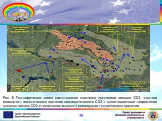Рис. 8 Географическая схема расположения кластеров источников эмиссии СО2, участков
возможного геологического хранения сверхкритического СО2 и ориентировочные направления
транспортировки СО2 от источников эмиссии к резервуарам геологического хранения
Проект финансируется
Европейским Союзом

14

Проект реализуется
Донецким национальным
университетом

 