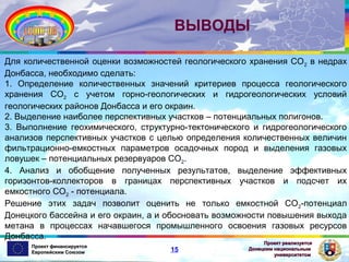 ВЫВОДЫ
Для количественной оценки возможностей геологического хранения СО2 в недрах
Донбасса, необходимо сделать:
1. Определение количественных значений критериев процесса геологического
хранения СО2 с учетом горно-геологических и гидрогеологических условий
геологических районов Донбасса и его окраин.
2. Выделение наиболее перспективных участков – потенциальных полигонов.
3. Выполнение геохимического, структурно-тектонического и гидрогеологического
анализов перспективных участков с целью определения количественных величин
фильтрационно-емкостных параметров осадочных пород и выделения газовых
ловушек – потенциальных резервуаров СО2.
4. Анализ и обобщение полученных результатов, выделение эффективных
горизонтов-коллекторов в границах перспективных участков и подсчет их
емкостного СО2 - потенциала.
Решение этих задач позволит оценить не только емкостной СО2-потенциал
Донецкого бассейна и его окраин, а и обосновать возможности повышения выхода
метана в процессах начавшегося промышленного освоения газовых ресурсов
Донбасса.
Проект финансируется
Европейским Союзом

15

Проект реализуется
Донецким национальным
университетом

 