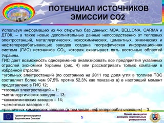 ПОТЕНЦИАЛ ИСТОЧНИКОВ
ЭМИССИИ СО2
Используя информацию из 4-х открытых баз данных: МЭА, BELLONA, CARMA и
ДТЭК, – а также новые дополнительные данные непосредственно от тепловых
электростанций, металлургических, коксохимических, цементных, химических и
нефтеперерабатывающих заводов создана географическая информационная
система (ГИС) источников CO2, которая охватывает пять восточных областей
Украины.
ГИС дает возможность одновременно анализировать все предприятия указанных
отраслей экономики Украины (рис. 4) или рассматривать только компании в
избранной отрасли:
−угольных электростанций (по состоянию на 2011 год доля угля в топливе ТЭС
составляет более чем 97,5% против 52,3% как показано в) в настоящий момент
представлено в ГИС 12;
−газовых электростанций – 1;
−металлургических заводов – 13;
−коксохимических заводов – 14;
−цементных заводов – 8;
−различных химических заводов (в том числе нефтеперерабатывающих) – 3.
Проект финансируется
Европейским Союзом

5

Проект реализуется
Донецким национальным
университетом

 
