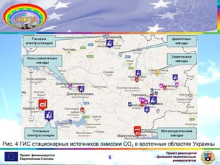 Рис. 4 ГИС стационарных источников эмиссии СО2 в восточных областях Украины
Проект финансируется
Европейским Союзом

6

Проект реализуется
Донецким национальным
университетом

 