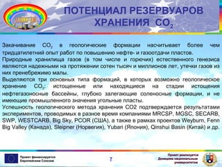 ПОТЕНЦИАЛ РЕЗЕРВУАРОВ
ХРАНЕНИЯ СО2
Закачивание СО2 в геологические формации насчитывает более чем
тридцатилетний опыт работ по повышению нефте- и газоотдачи пластов.
Природные хранилища газов (в том числе и горючих) естественного генезиса
являются надежными на протяжении сотен тысяч и миллионов лет, утечки газов из
них пренебрежимо малы.
Выделяются три основных типа формаций, в которых возможно геологическое
хранение СО2: истощенные или находящиеся на стадии истощения
нефтегазоносные бассейны, глубоко залегающие соленосные формации, и не
имеющие промышленного значения угольные пласты.
Успешность геологического метода хранения СО2 подтверждается результатами
экспериментов, проводимых в разное время компаниями MRCSP, MGSC, SECARB,
SWP, WESTCARB, Big Sky, PCOR (США), а также в рамках проектов Weyburn, Fenn
Big Valley (Канада), Sleipner (Норвегия), Yubari (Япония), Qinshui Basin (Китай) и др.

Проект финансируется
Европейским Союзом

7

Проект реализуется
Донецким национальным
университетом

 