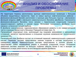 АНАЛИЗ И ОБОСНОВАНИЕ
ПРОБЛЕМЫ
На территории Украины расположены крупные нефтегазоносные провинции с большим
объемом продуктивных горизонтов. Один из самых крупных нефтегазоносных районов –
Днепровско-Донецкий бассейн расположен в границах двух больших структур – ДнепровскоДонецкий впадины (ДДВ) и Донецкого каменноугольного бассейна (Донбасса). Газоносность
Днепровско-Донецкого бассейна тесно связана с терригенными осадочными породами
среднего-верхнего карбона и нижней перми. Метановая газоносность Донбасса также
связана с угленосной толщей карбона.
В Донбассе нижнепермские гидрохимические образования развиты в его северо-западной
части в границах Бахмутской и Кальмиус-Торецкой котловин (рис. 5).
Палеозойский структурный этаж, залегающий под покровом мезозойских и кайнозойских
отложений, является перспективным в отношении изучения возможностей геологического
хранения СО2.
Палеозойский этаж Донбасса состоит из отложений пермской, каменноугольной и девонской
систем. Пермская система представлена нижним отделом в составе ассельского и
сакмарского ярусов. Каменноугольная система представлена в полном объеме и
представляет собой непрерывный разрез в основном угленосной толщи. Отложения
девонской системы залегают на больших глубинах (обычно более 5 км) и выходят на
поверхность в виде узкой полосы на юго-западной окраине Донбасса.
Проект финансируется
Европейским Союзом

8

Проект реализуется
Донецким национальным
университетом

 