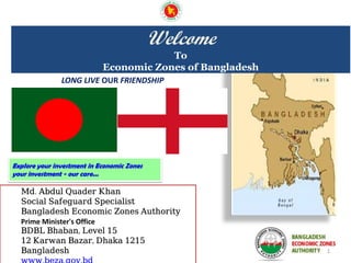 1
LONG LIVE OUR FRIENDSHIP
Explore your investment in Economic Zones
your investment - our care...
Welcome
To
Economic Zones of Bangladesh
Md. Abdul Quader Khan
Social Safeguard Specialist
Bangladesh Economic Zones Authority
Prime Minister's Office
BDBL Bhaban, Level 15
12 Karwan Bazar, Dhaka 1215
Bangladesh
 