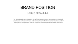 BRAND POSITION
For recruiters and hiring managers at The Walt Disney Company who need brand marketing
specialists for parks, experiences, and products, I provide fresh innovative ideas because I am
always aiming to understand what the consumers to deliver them a memorable experience.
LEXUS BEZANILLA
 