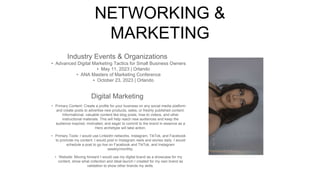 NETWORKING &
MARKETING
Industry Events & Organizations
• Advanced Digital Marketing Tactics for Small Business Owners
‣ May 11, 2023 | Orlando
• ANA Masters of Marketing Conference
‣ October 23, 2023 | Orlando
Digital Marketing
• Primary Content: Create a profile for your business on any social media platform
and create posts to advertise new products, sales, or freshly published content.
Informational, valuable content like blog posts, how-to videos, and other
instructional materials. This will help reach new audiences and keep the
audience inspired, motivated, and eager to commit to the brand in essence as a
Hero archetype will take action.
• Primary Tools: I would use LinkedIn networks, Instagram, TikTok, and Facebook
to promote my content. I would post in Instagram reels and stories daily. I would
schedule a post to go live on Facebook and TikTok, and Instagram
weekly/monthly.
• Website: Moving forward I would use my digital brand as a showcase for my
content, show what collection and ideal launch I created for my own brand as
validation to show other brands my skills.
Picture of You
Goes Here
 