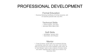 PROFESSIONAL DEVELOPMENT
Mentor
• A type of mentor I would seek out is someone that has
successfully made their mark on the web. I don’t look for
them to be famous but to have credibility to their name. As
for their lifestyle I want to view a balance of travels, family,
and career. Expected date to seek out an mentor is by
December 2023
Formal Education
• Business Marketing Certificate at Full Sail University, with
an expected graduate date July 2023.
Technical Skills
• Adobe Portfolio, April 2023
• Microsoft Office, March 2021
Soft Skills
• Storytelling, January 2023
• Work Ethic, 2014-Present
 