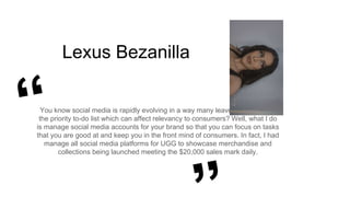 Lexus Bezanilla
You know social media is rapidly evolving in a way many leave it at bottom of
the priority to-do list which can affect relevancy to consumers? Well, what I do
is manage social media accounts for your brand so that you can focus on tasks
that you are good at and keep you in the front mind of consumers. In fact, I had
manage all social media platforms for UGG to showcase merchandise and
collections being launched meeting the $20,000 sales mark daily.
 