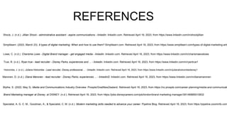 REFERENCES
Lowe, C. (n.d.). Charisma Lowe - Digital Brand manager - get engaged media - linkedin. linkedin.com. Retrieved April 16, 2023, from https://www.linkedin.com/in/charismaevelowe
True, R. (n.d.). Ryan true - lead recruiter - Disney Parks, experiences and ... - linkedin. linkedin.com. Retrieved April 16, 2023, from https://www.linkedin.com/in/ryantrue1
Holcombe, J. (n.d.). Juliana Holcombe - Lead recruiter, Disney professional ... - linkedin. linkedin.com. Retrieved April 16, 2023, from https://www.linkedin.com/in/julianaholcombedisney1
Maronen, D. (n.d.). Diana Maronen - lead recruiter - Disney Parks, experiences ... - linkedinD. linkedin.com. Retrieved April 16, 2023, from https://www.linkedin.com/in/dianamaronen
Blythe, S. (2022, May 3). Media and Communications Industry Overview. Prosple/GradNewZealand. Retrieved April 16, 2023, from https://nz.prosple.com/career-planning/media-and-communicati
Brand Marketing manager at Disney. at DISNEY. (n.d.). Retrieved April 16, 2023, from https://jobs.disneycareers.com/job/london/brand-marketing-manager/391/46885010832
Specialist, A. G. C. M., Goodman, A., & Specialist, C. M. (n.d.). Modern marketing skills needed to advance your career. Pipeline Blog. Retrieved April 16, 2023, from https://pipeline.zoominfo.com
Simplilearn. (2023, March 23). 9 types of digital marketing: When and how to use them? Simplilearn.com. Retrieved April 16, 2023, from https://www.simplilearn.com/types-of-digital-marketing-arti
Shock, J. (n.d.). Jillian Shock - administrative assistant - aspire communications - linkedin. linkedin.com. Retrieved April 16, 2023, from https://www.linkedin.com/in/shockjillian
 