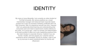 My name is Lexus Bezanilla, I am currently an online student at
Full Sail University. My various positions as a visual
merchandise manager and restaurant lead corporate trainer
pushed me to earn my business marketing certificate with Full
Sail University. With my experience earned over time, I learned
that I am passionate about learning and understanding what
consumers want and need to assist brand creative delivery to
the public. At a young age, I used my honesty and determination
to be well-rounded to allow me to earn leadership positions from
the retail industry to corporate America. I believe if you are
honest, mindful, and love people your customer service
experience will be unbeatable. During my studies, I plan to set
up my services to assist marketing teams for brands and
influencers.
IDENTITY
Picture of You
Goes Here
 