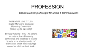 PROFESSION
POTENTIAL JOB TITLES:
Digital Marketing Strategist
Marketing Consultant
Social Media Specialist
BRAND ARCHETYPE - As a Hero
archetype, I would use my
confidence and expertise to inspire
brands to be a better version of
themselves which will encourage
consumers to trust their work.
Search Marketing Strategist for Media & Communication
Picture Relevant
to Your Industry
Goes Here
 