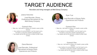 Recruiters and hiring managers at Walt Disney Company
TARGET AUDIENCE
Outreach Plan:
• Step one, I will need to update my LinkedIn career profile
resume.
• One method of communication I can first reach out to
recruiters is using the LinkedIn messaging tool.
• Two weeks will be the best time to follow up after initial
contact.
Lead Recruiter, Disney
Professional Recruitment at The
Walt Disney Company
Ryan True
Outreach Plan:
• Step one, I will need to update my LinkedIn career profile
resume.
• One method of communication I can first reach out to
recruiters is using the LinkedIn messaging tool.
• Two weeks will be the best time to follow up after initial
contact.
Lead Recruiter at Disney Parks,
Experiences and Products
Diana Maronen
Outreach Plan:
• Step one, I will need to update my LinkedIn career profile
resume.
• One method of communication I can first reach out to
recruiters is using the LinkedIn messaging tool.
• Two weeks will be the best time to follow up after initial
contact.
Lead Recruiter, Professional
Recruitment at Disney Parks,
Experiences and Products
Juliana Holcombe
 