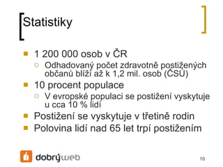Statistiky 1 200 000 osob v ČR Odhadovaný počet zdravotně postižených občanů blíží až k 1,2 mil. osob (ČSÚ) 10 procent populace V evropské populaci se postižení vyskytuje u cca 10 % lidí Postižení se vyskytuje v třetině rodin Polovina lidí nad 65 let trpí postižením 