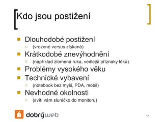 Kdo jsou postižení Dlouhodobé postižení (vrozené versus získané) Krátkodobé znevýhodnění (například zlomená ruka, vedlejší příznaky léků) Problémy vysokého věku Technické vybavení (notebook bez myši, PDA, mobil) Nevhodné okolnosti (svítí vám sluníčko do monitoru) 