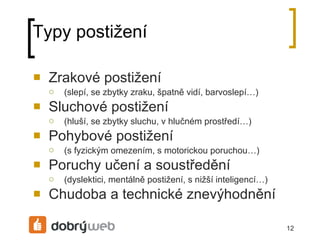 Typy postižení Zrakové postižení (slepí, se zbytky zraku, špatně vidí, barvoslepí…)  Sluchové postižení (hluší, se zbytky sluchu, v hlučném prostředí…) Pohybové postižení (s fyzickým omezením, s motorickou poruchou…) Poruchy učení a soustředění (dyslektici, mentálně postižení, s nižší inteligencí…) Chudoba a technické znevýhodnění 
