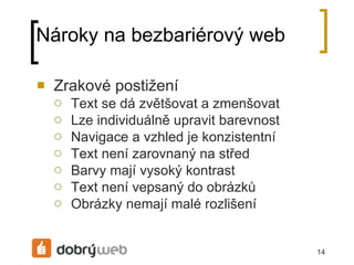 Nároky na bezbariérový web Zrakové postižení Text se dá zvětšovat a zmenšovat Lze individuálně upravit barevnost Navigace a vzhled je konzistentní Text není zarovnaný na střed Barvy mají vysoký kontrast Text není vepsaný do obrázků  Obrázky nemají malé rozlišení 