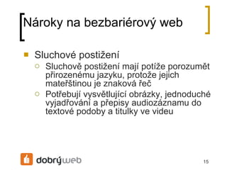 Nároky na bezbariérový web Sluchové postižení Sluchově postižení mají potíže porozumět přirozenému jazyku, protože jejich mateřštinou je znaková řeč Potřebují vysvětlující obrázky, jednoduché vyjadřování a přepisy audiozáznamu do textové podoby a titulky ve videu 