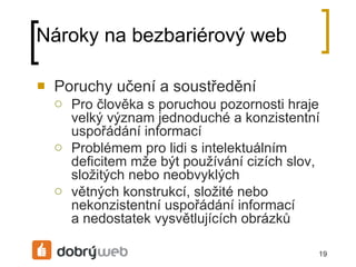 Nároky na bezbariérový web Poruchy učení a soustředění Pro člověka s poruchou pozornosti hraje velký význam jednoduché a konzistentní uspořádání informací Problémem pro lidi s intelektuálním deficitem mže být používání cizích slov, složitých nebo neobvyklých větných konstrukcí, složité nebo nekonzistentní uspořádání informací anedostatek vysvětlujících obrázků 