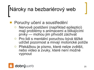 Nároky na bezbariérový web Poruchy učení a soustředění Nervově postižení (například epileptici) mají problémy s animacemi a blikajícími prvky — mohou jim přivodit záchvat Pro lidi s mentální poruchou bývá těžké udržet pozornost a mívají motorické potíže Překážkou je písmo, které nelze zvětšit, nebo video a zvuky, které není možné vypnout 