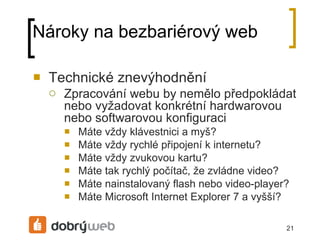Nároky na bezbariérový web Technické znevýhodnění Zpracování webu by nemělo předpokládat nebo vyžadovat konkrétní hardwarovou nebo softwarovou konfiguraci Máte vždy klávestnici a myš? Máte vždy rychlé připojení k internetu? Máte vždy zvukovou kartu? Máte tak rychlý počítač, že zvládne video? Máte nainstalovaný flash nebo video-player? Máte Microsoft Internet Explorer 7 a vyšší? 