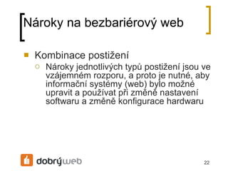 Nároky na bezbariérový web Kombinace postižení Nároky jednotlivých typů postižení jsou ve vzájemném rozporu, a proto je nutné, aby informační systémy (web) bylo možné upravit a používat při změně nastavení softwaru a změně konfigurace hardwaru 