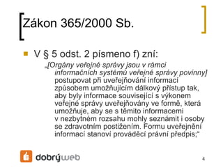 Zákon 365/2000 Sb. V § 5 odst. 2 písmeno f) zní: „ [Orgány veřejné á jsou v rámci informačních systémů veřejné á povinny]  postupovat při uveřejňování informací způsobem umožňujícím dálkový přístup tak, aby byly informace související s výkonem veřejné á uveřejňovány ve formě, která umožňuje, aby se s těmito informacemi vnezbytném rozsahu mohly seznámit i osoby se zdravotním postižením. Formu uveřejnění informací stanoví prováděcí právní předpis;“ 