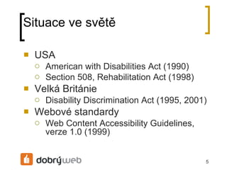 Situace ve světě USA American with Disabilities Act (1990) Section 508, Rehabilitation Act (1998) Velká Británie Disability Discrimination Act (1995, 2001) Webové standardy Web Content Accessibility Guidelines, verze 1.0 (1999) 