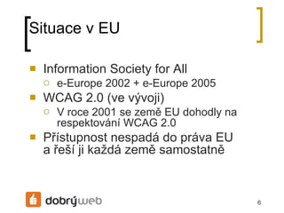 Situace v EU Information Society for All e-Europe 2002 + e-Europe 2005 WCAG 2.0 (ve vývoji) V roce 2001 se země EU dohodly na respektování WCAG 2.0 Přístupnost nespadá do práva EU ařeší ji každá země samostatně 