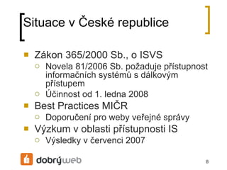 Situace v České republice Zákon 365/2000 Sb., o ISVS Novela 81/2006 Sb. požaduje přístupnost informačních systémů s dálkovým přístupem Účinnost od 1. ledna 2008 Best Practices MIČR Doporučení pro weby veřejné á Výzkum v oblasti přístupnosti IS Výsledky v červenci 2007 