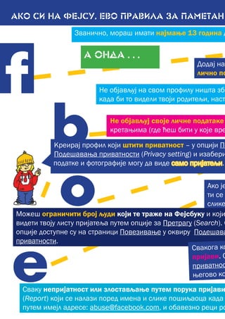 АКО СИ НА ФЕЈСУ, ево правила за ПАМЕТАН
А ОНДА . . .
Сваку непријатност или злостављање путем порука пријави
(Report) који се налази поред имена и слике пошиљаоца када
путем имејл адресе: abuse@facebook.com, и обавезно реци ро
Додај на
лично по
Не објављуј на свом профилу ништа збо
када би то видели твоји родитељи, наст
f
e
b
o Ако је
ти се
слике
Не објављуј своје личне податаке
кретањима (где ћеш бити у које вре
Креирај профил који штити приватност – у опцији По
Подешавања приватности (Privacy setting) и изабери
податке и фотографије могу да виде само пријатељи.
Можеш ограничити број људи који те траже на Фејсбуку и који
видети твоју листу пријатеља путем опције за Претрагу (Search). О
опције доступне су на страници Повезивање у оквиру Подешава
приватности.
Свакога ко
пријави. С
приватнос
његово ко
Званично, мораш имати најмање 13 година д
 