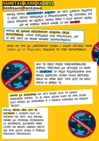 ПАМЕТАН КЛИК НА ЧЕТУ
безбедно ћаскање
Никад немој непознатим људима на чету давати податке
о себи, својој породици и пријатељима, не откривај им
своје презиме ни адресу, немој рећи у коју школу идеш,
јер не можеш знати какве су им намере.
Никад не шаљи непознатим људима своје
фотографије, слике породице или пријатеља, јерсе оне могу на разне начине злоупотребити.
Имај на уму да „непозната” особа с којом четујеш може
лажно да се представи, пошаље ти туђу фотографију.
Ако ти неко пише узнемиравајуће
поруке, престани да четујеш са њим
и обавезно то реци родитељима или
некој одраслој особи којој верујеш.
Ниси ти крив због тога што ти неко
прети и вређа те.
Научи да блокираш на чету особе које ти шаљу
нежељене поруке. То је лако: десни клик на име особе
коју хоћеш да блокираш и у менију кликнеш на опцију
“Block”.
НИКАД немој ићи сам на
састанак с особом коју си
упознао на чету. Ако желиш
уживо да упознаш познаника
са Интернета, договори први
сусрет на неком јавном месту,
где има доста људи и поведи
неколико пријатеља.
 