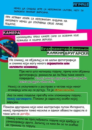 ИГРИЦЕ
Немој да скидаш игре са непознатих сајтова, могу тизаразити рачунар вирусима.
При игрању игара са непознатим људима наИнтернету немој да откриваш своје личнеподатке.
КАМЕРА
Комуницирај преко камере само са особама које
познајеш и којима верујеш.
Буди паметан и омиљен
КЛИКНИ ДРУГАРСКИ
Не снимај, не објављуј и не шаљи фотографије
и снимке који могу некога осрамотити или
изложити исмевању.
Пре него што напишеш поруку, причу или објавиш
фотографију, размисли да ли ћеш тиме некога
повредити. Немој чинити другима оно што не би
волео да други чине теби.
Немој слати ни прослеђивати поруке које вређају иузнемиравају друге. Запитај се како би се ти осећаода примиш ту поруку.
Немој се укључивати у расправе и четове који неког
оговарају или му се ругају. То је облик насиља.
Ако ти неко пошаље претећу или злонамерну поруку,
немој одговарати. Покажи је одраслој особи којој
верујеш.
Помози другарима које неко малтретира путем Интернета,
немој прикривати такво насиље и одмах обавести одрасле о
томе шта се догађа.
 