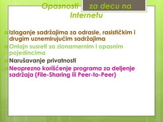 Opasnosti za decu na
Internetu
 Izlaganje

sadržajima za odrasle, rasističkim i
drugim uznemirujućim sadržajima
 Onlajn susreti sa zlonamernim i opasnim
pojedincima
 Narušavanje privatnosti
 Neoprezno korišćenje programa za deljenje
sadržaja (File-Sharing ili Peer-to-Peer)

 